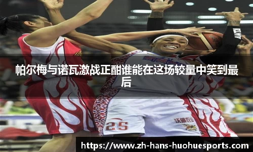 帕尔梅与诺瓦激战正酣谁能在这场较量中笑到最后